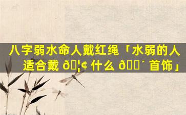 八字弱水命人戴红绳「水弱的人适合戴 🦢 什么 🐴 首饰」